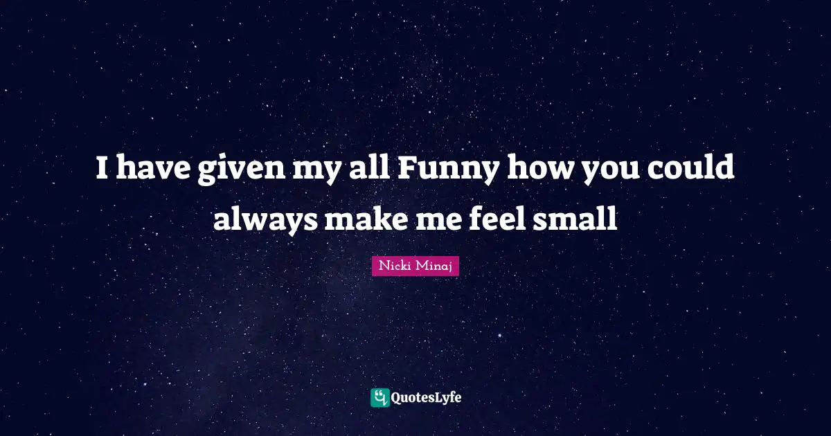 I have given my all Funny how you could always make me feel small