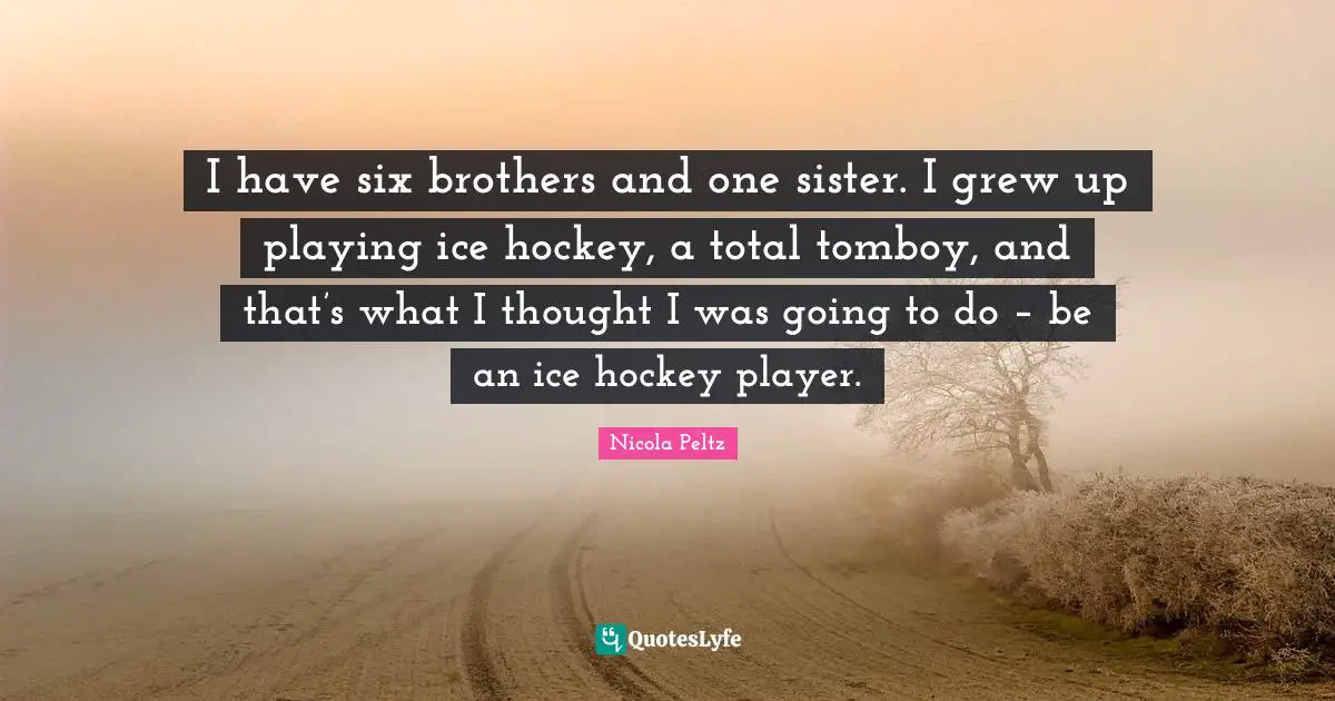 I have six brothers and one sister. I grew up playing ice hockey, a total tomboy, and that’s what I thought I was going to do – be an ice hockey player.