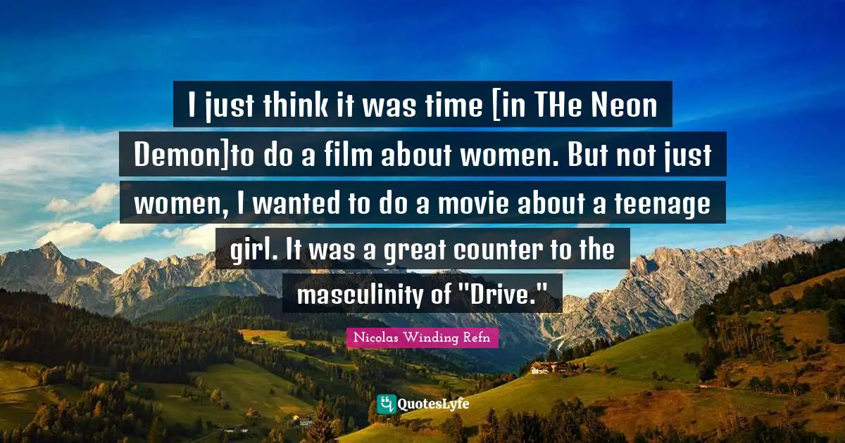 I just think it was time [in THe Neon Demon]to do a film about women. But not just women, I wanted to do a movie about a teenage girl. It was a great counter to the masculinity of "Drive."