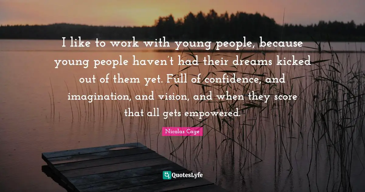I like to work with young people, because young people haven’t had their dreams kicked out of them yet. Full of confidence, and imagination, and vision, and when they score that all gets empowered.
