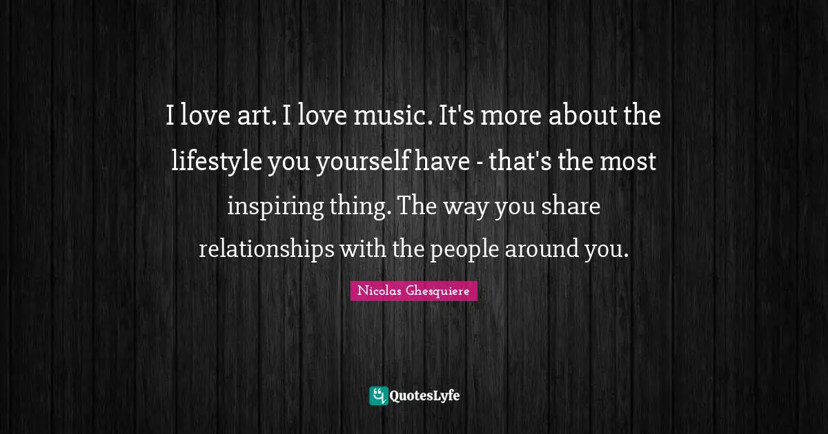 I love art. I love music. It's more about the lifestyle you yourself have - that's the most inspiring thing. The way you share relationships with the people around you.