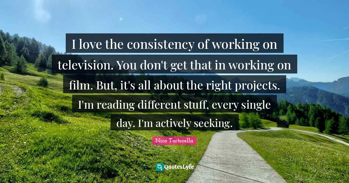 I love the consistency of working on television. You don't get that in working on film. But, it's all about the right projects. I'm reading different stuff, every single day. I'm actively seeking.