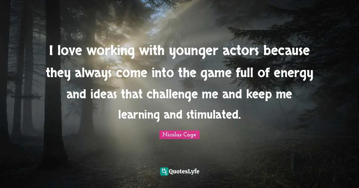 I love working with younger actors because they always come into the game full of energy and ideas that challenge me and keep me learning and stimulated.
