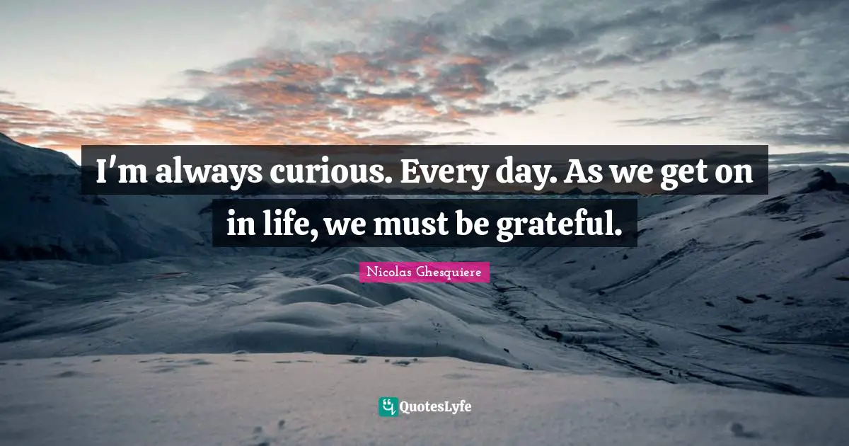 I'm always curious. Every day. As we get on in life, we must be grateful.