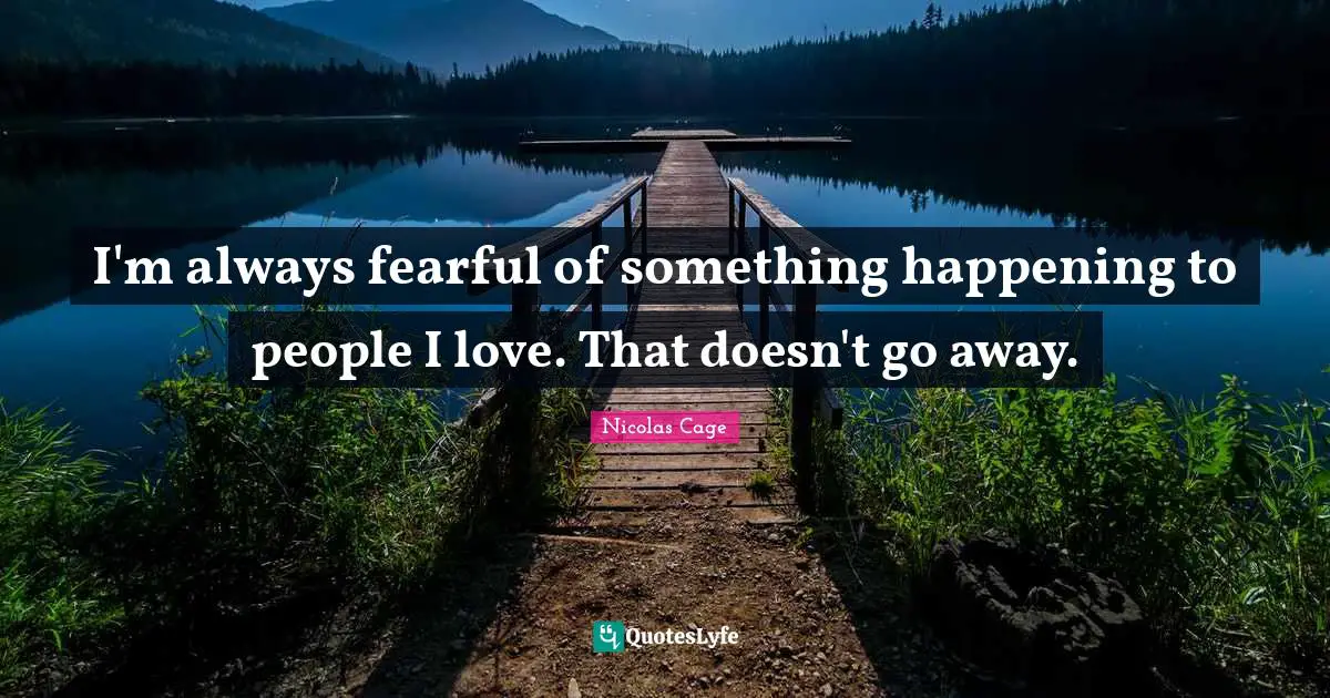 I'm always fearful of something happening to people I love. That doesn't go away.