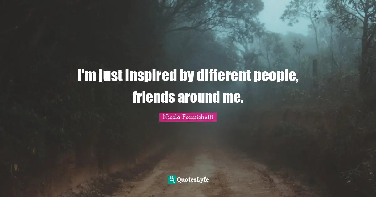 I'm just inspired by different people, friends around me.