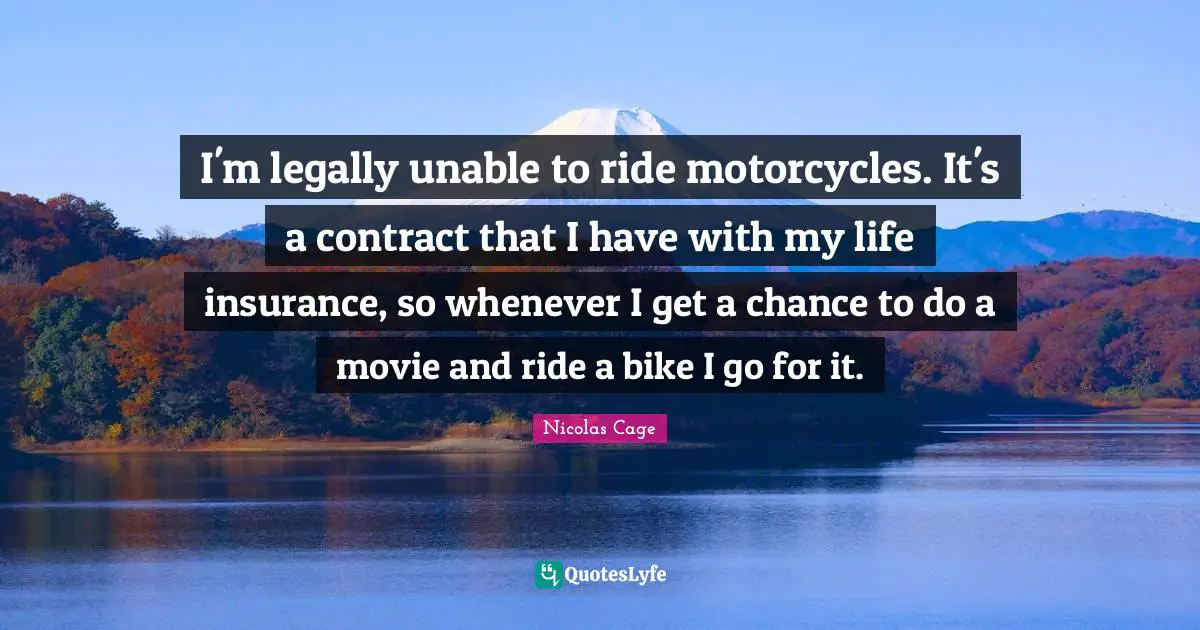 I'm legally unable to ride motorcycles. It's a contract that I have with my life insurance, so whenever I get a chance to do a movie and ride a bike I go for it.