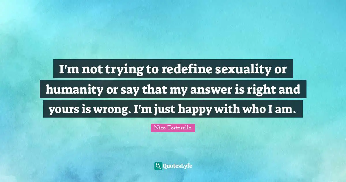 I'm not trying to redefine sexuality or humanity or say that my answer is right and yours is wrong. I'm just happy with who I am.