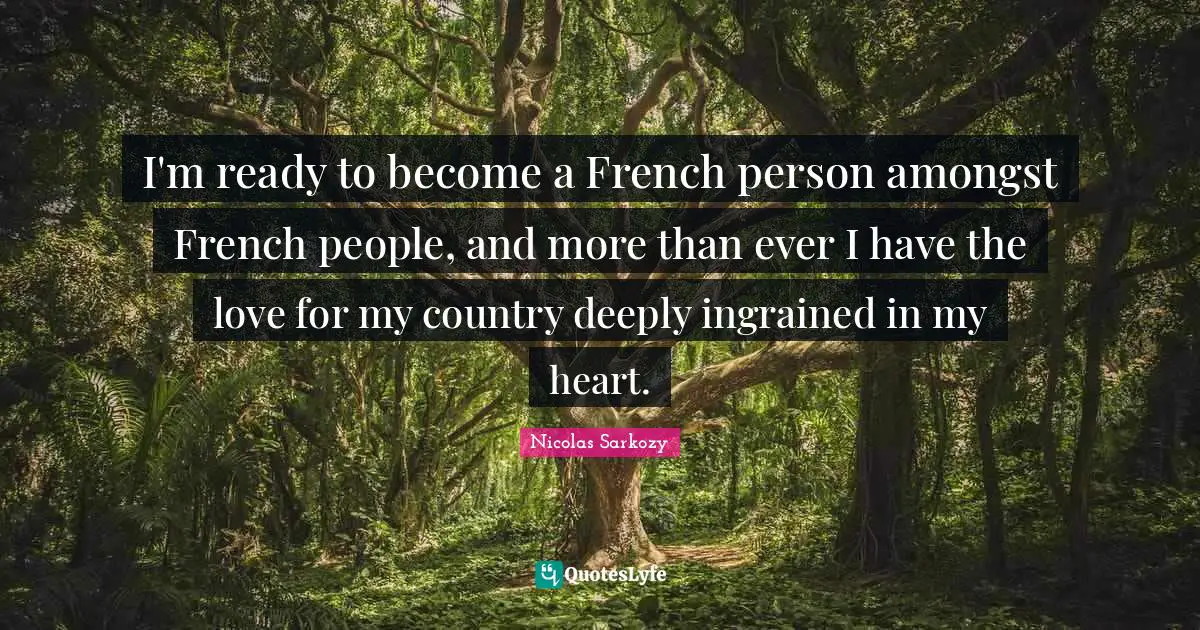 I'm ready to become a French person amongst French people, and more than ever I have the love for my country deeply ingrained in my heart.