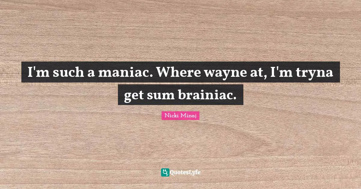 I'm such a maniac. Where wayne at, I'm tryna get sum brainiac.