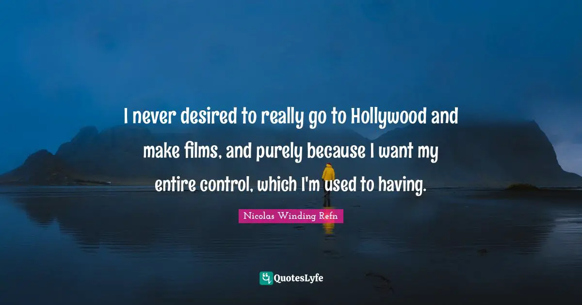 I never desired to really go to Hollywood and make films, and purely because I want my entire control, which I'm used to having.