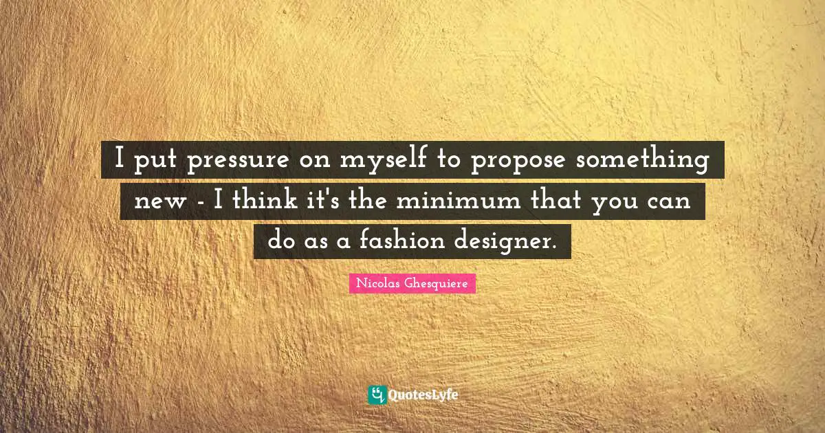 I put pressure on myself to propose something new - I think it's the minimum that you can do as a fashion designer.