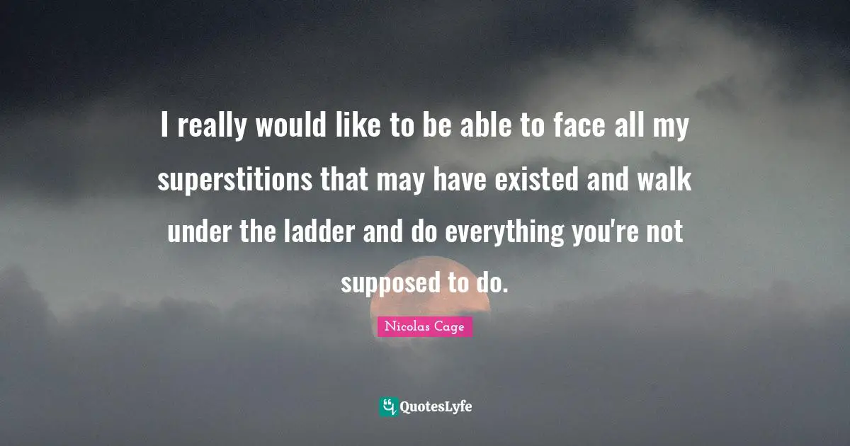 I really would like to be able to face all my superstitions that may have existed and walk under the ladder and do everything you're not supposed to do.