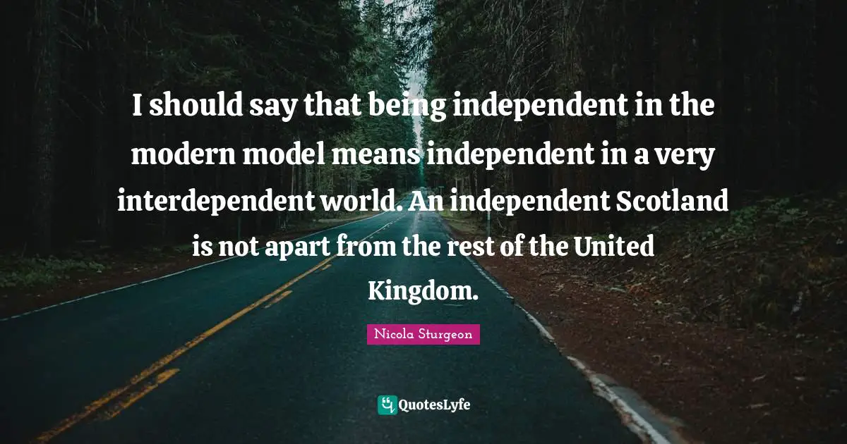 I should say that being independent in the modern model means independent in a very interdependent world. An independent Scotland is not apart from the rest of the United Kingdom.