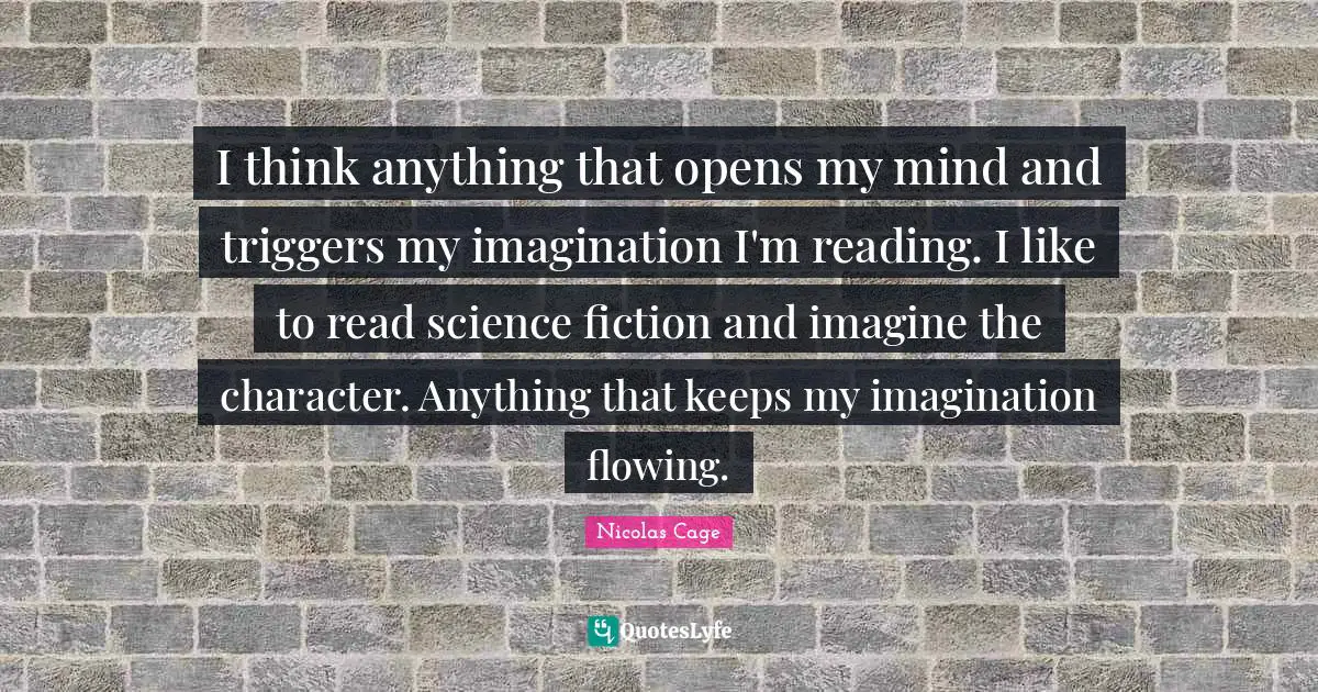 I think anything that opens my mind and triggers my imagination I'm reading. I like to read science fiction and imagine the character. Anything that keeps my imagination flowing.