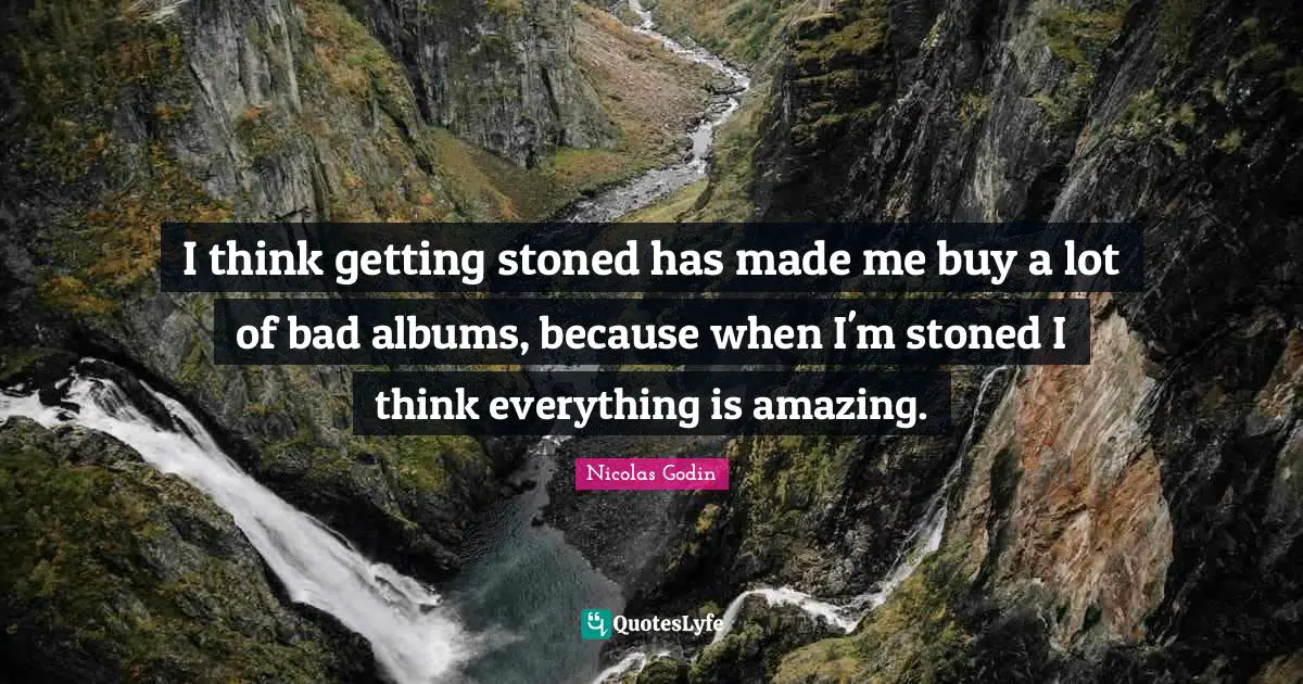 I think getting stoned has made me buy a lot of bad albums, because when I'm stoned I think everything is amazing.