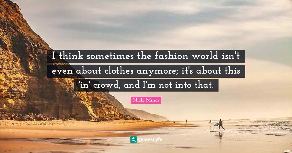 I think sometimes the fashion world isn't even about clothes anymore; it's about this 'in' crowd, and I'm not into that.