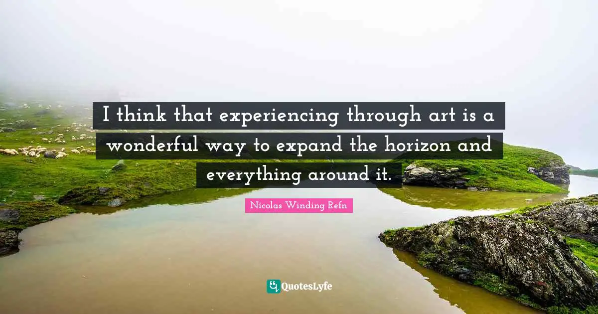 I think that experiencing through art is a wonderful way to expand the horizon and everything around it.