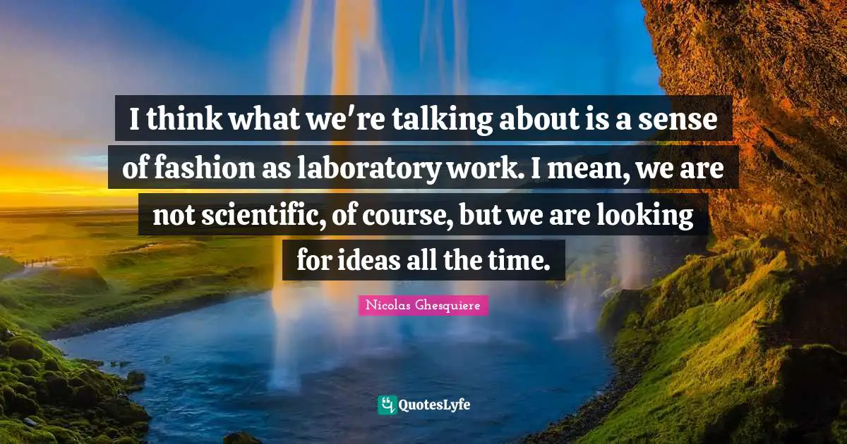 I think what we're talking about is a sense of fashion as laboratory work. I mean, we are not scientific, of course, but we are looking for ideas all the time.