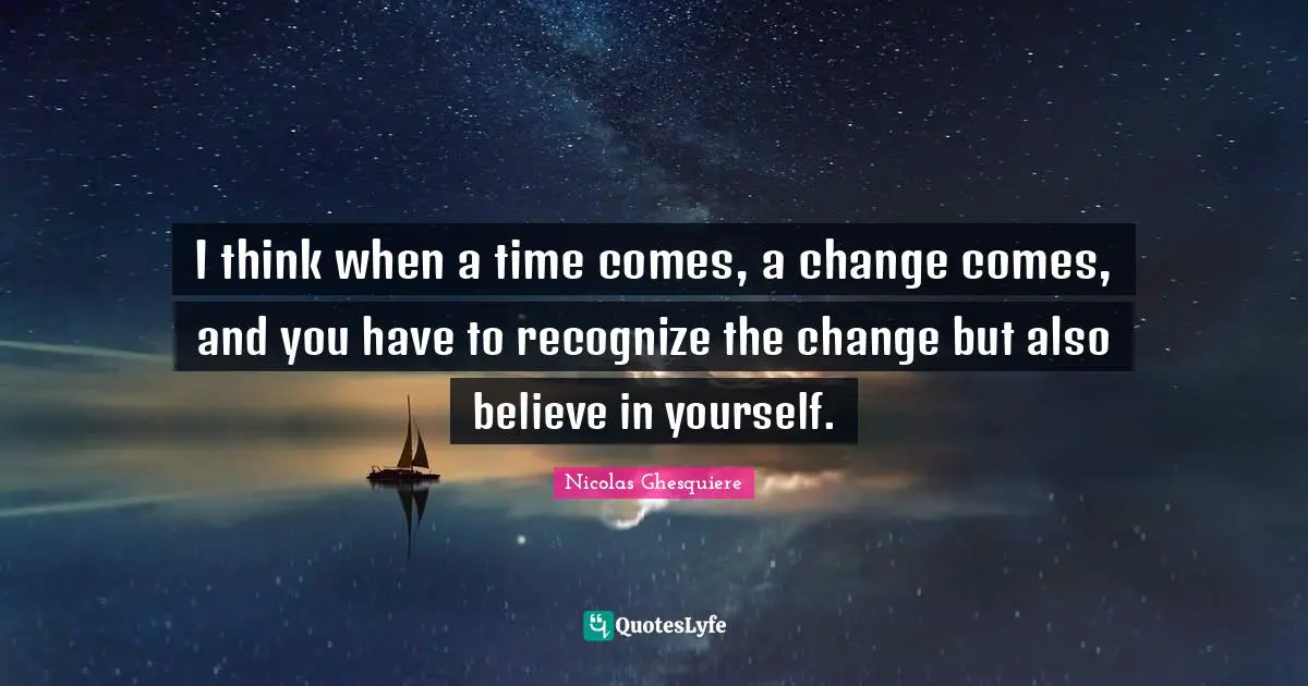 I think when a time comes, a change comes, and you have to recognize the change but also believe in yourself.