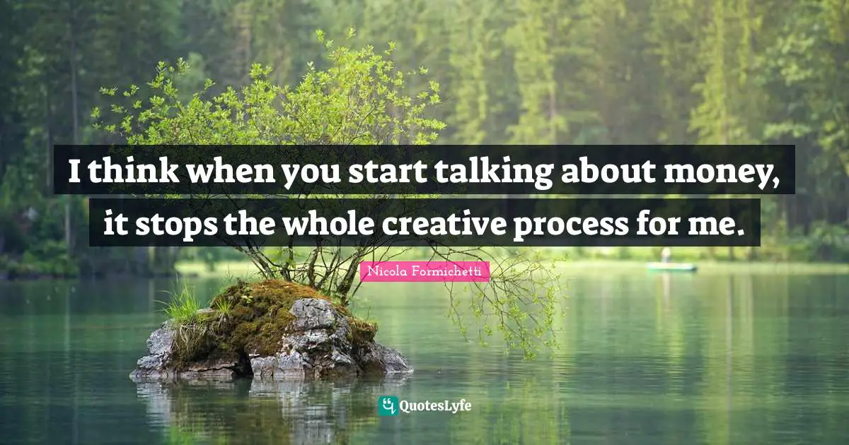 I think when you start talking about money, it stops the whole creative process for me.