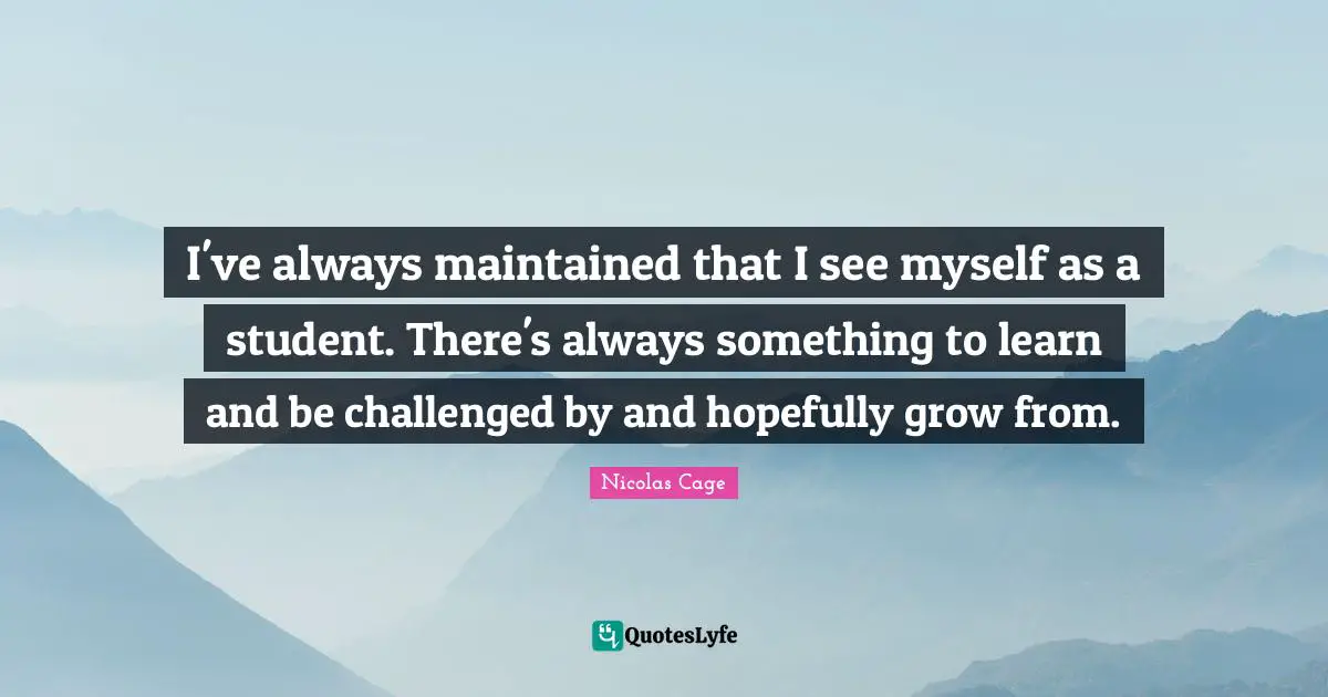 I've always maintained that I see myself as a student. There's always something to learn and be challenged by and hopefully grow from.