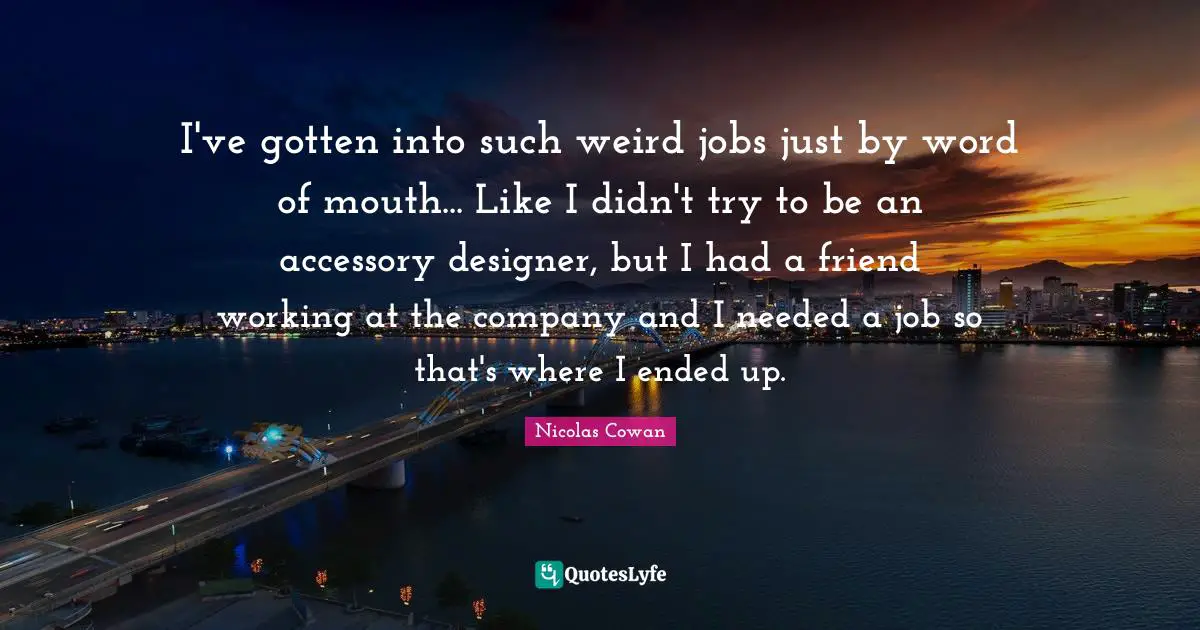 Word Of Mouth Quotes: "I've gotten into such weird jobs just by word of mouth... Like I didn't try to be an accessory designer, but I had a friend working at the company and I needed a job so that's where I ended up."