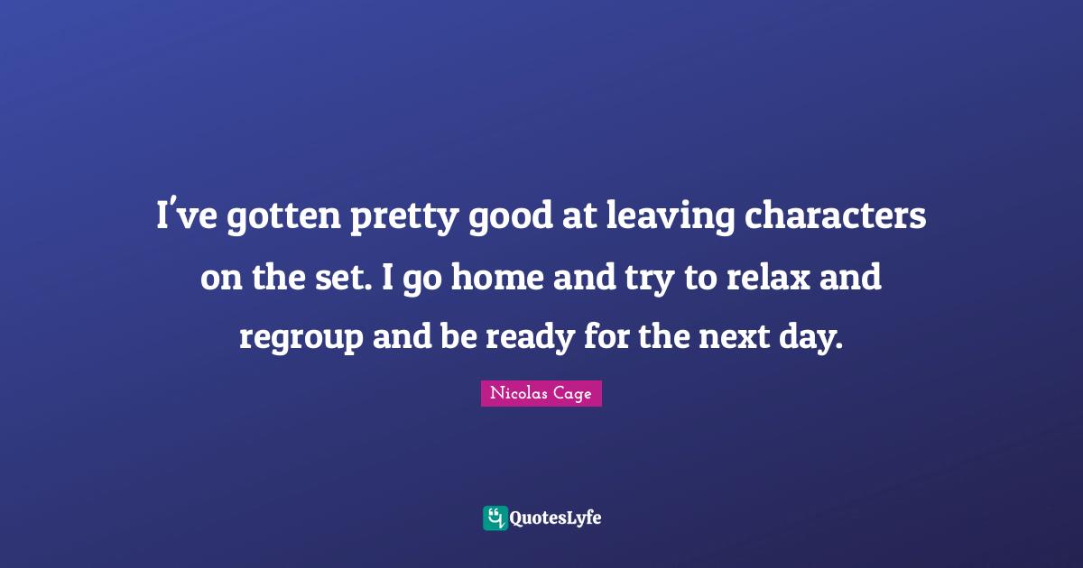 I've gotten pretty good at leaving characters on the set. I go home and try to relax and regroup and be ready for the next day.