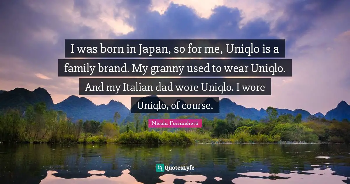 I was born in Japan, so for me, Uniqlo is a family brand. My granny used to wear Uniqlo. And my Italian dad wore Uniqlo. I wore Uniqlo, of course.