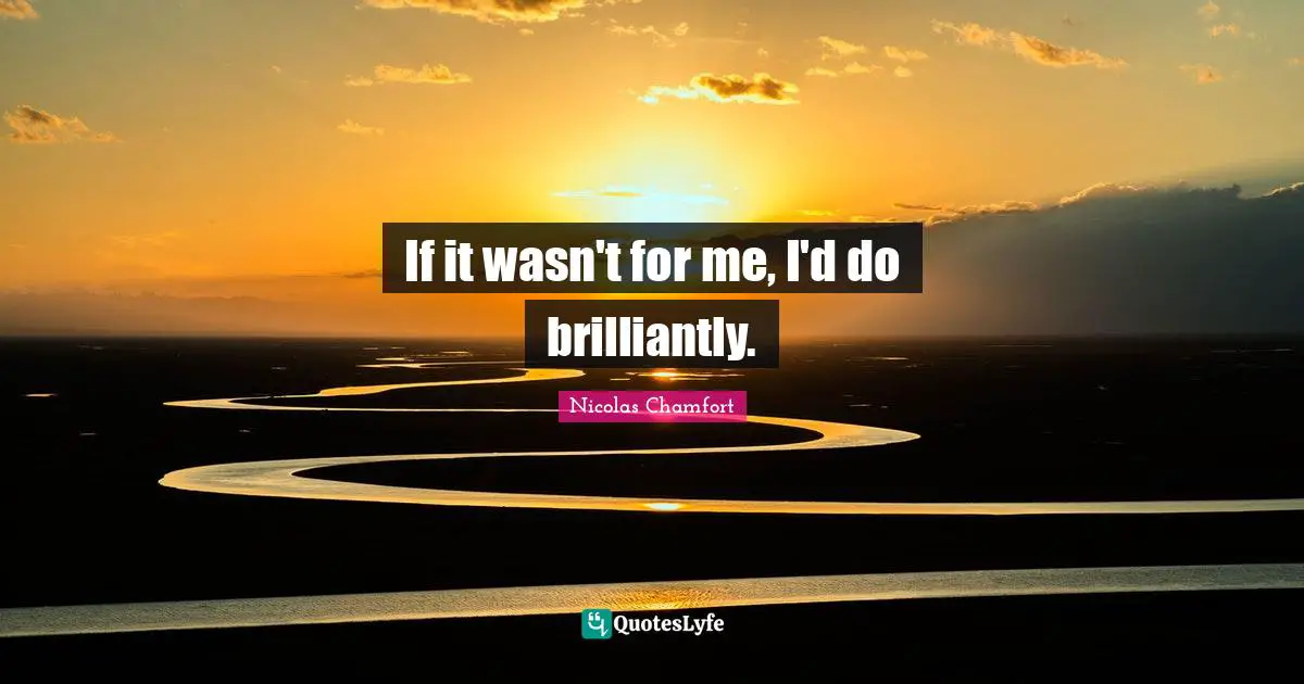 If it wasn't for me, I'd do brilliantly.