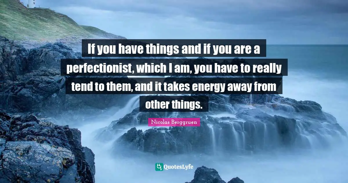 If you have things and if you are a perfectionist, which I am, you have to really tend to them, and it takes energy away from other things.