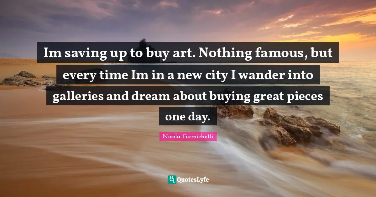 Im saving up to buy art. Nothing famous, but every time Im in a new city I wander into galleries and dream about buying great pieces one day.