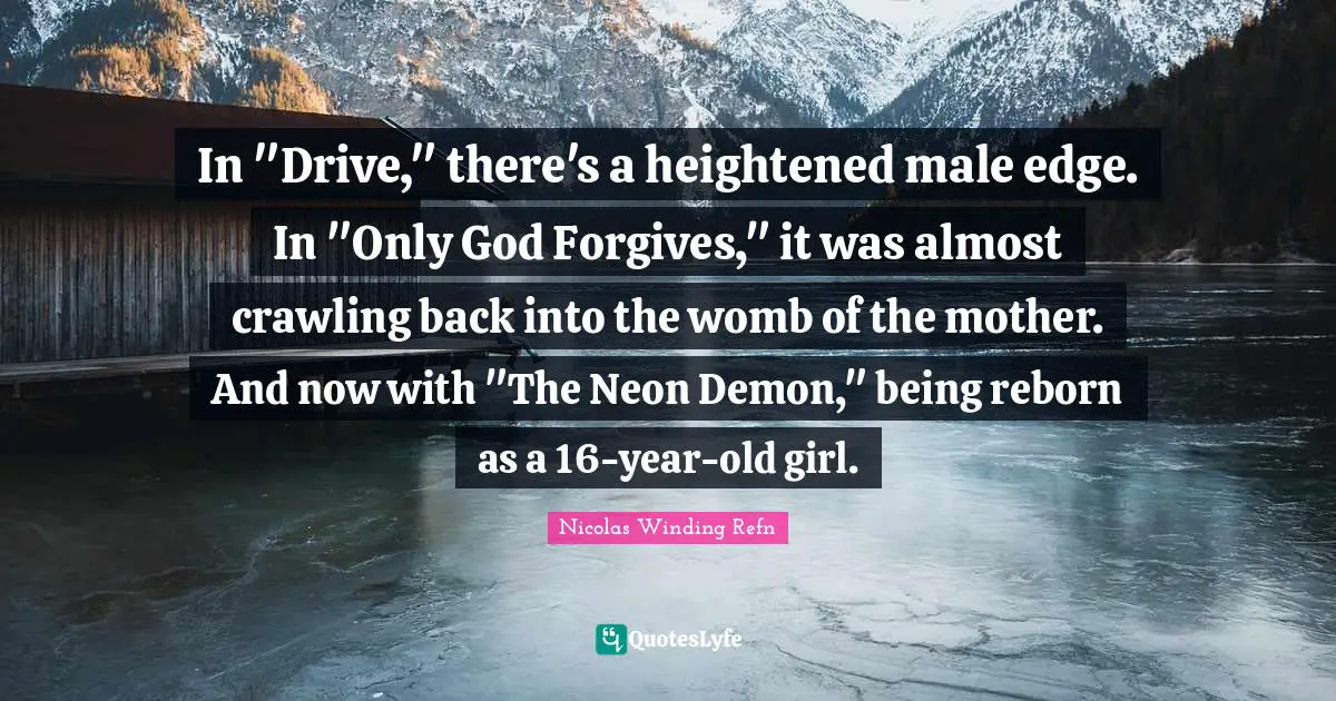 In "Drive," there's a heightened male edge. In "Only God Forgives," it was almost crawling back into the womb of the mother. And now with "The Neon Demon," being reborn as a 16-year-old girl.