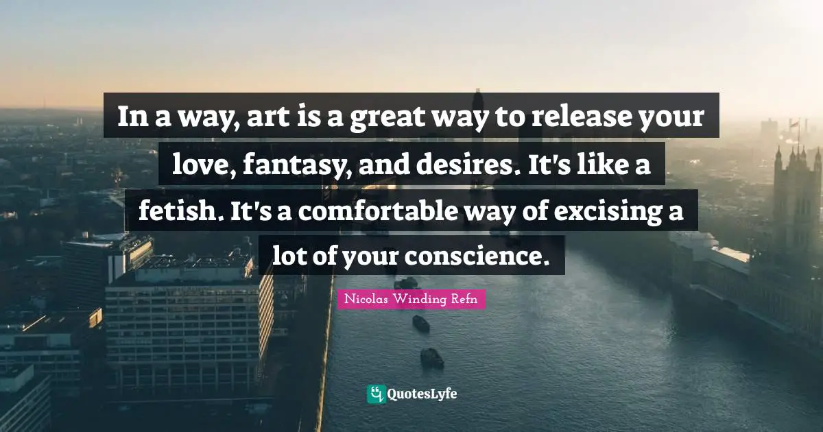 In a way, art is a great way to release your love, fantasy, and desires. It's like a fetish. It's a comfortable way of excising a lot of your conscience.