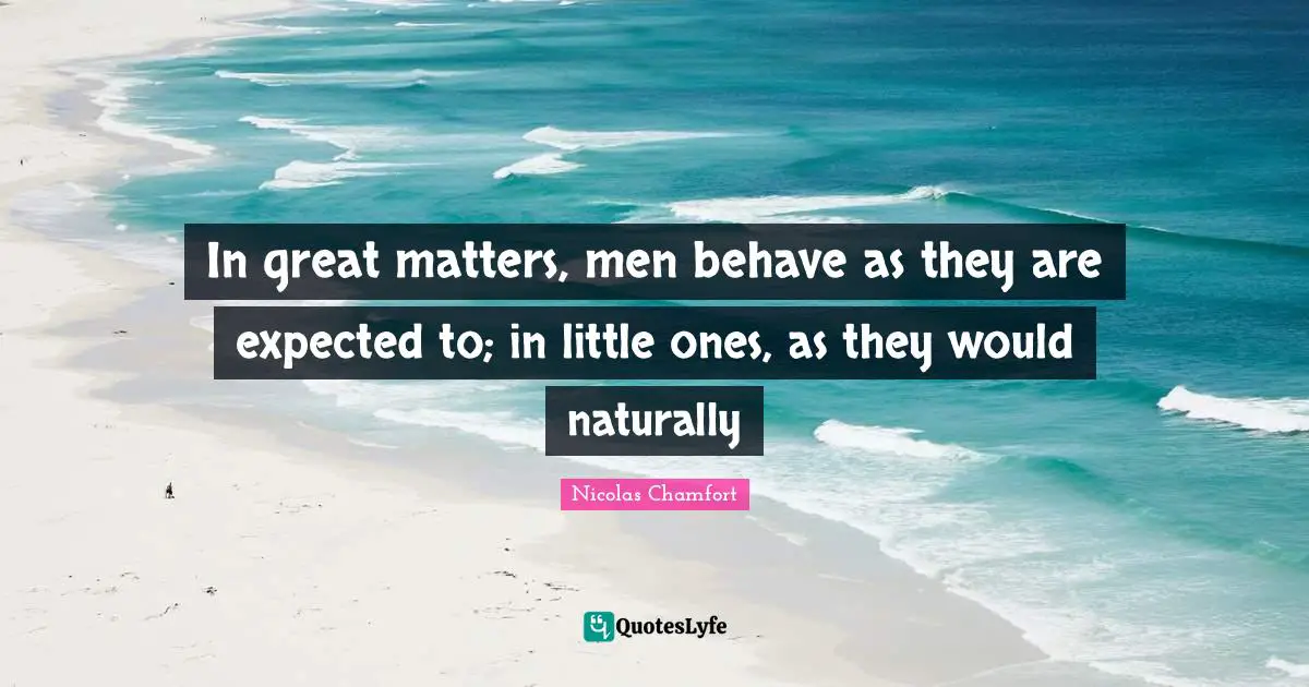 In great matters, men behave as they are expected to; in little ones, as they would naturally