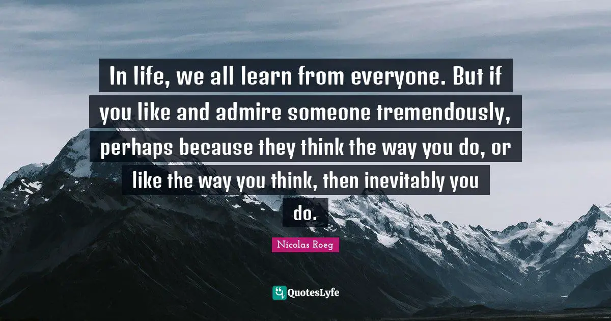 In life, we all learn from everyone. But if you like and admire someone tremendously, perhaps because they think the way you do, or like the way you think, then inevitably you do.