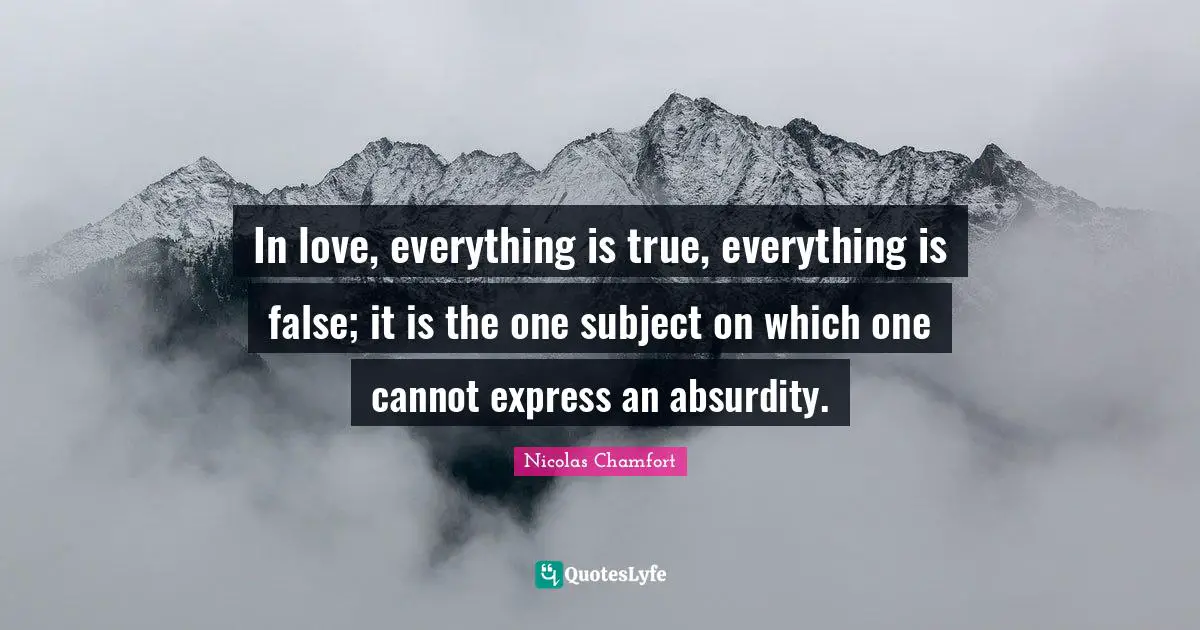In love, everything is true, everything is false; it is the one subject on which one cannot express an absurdity.