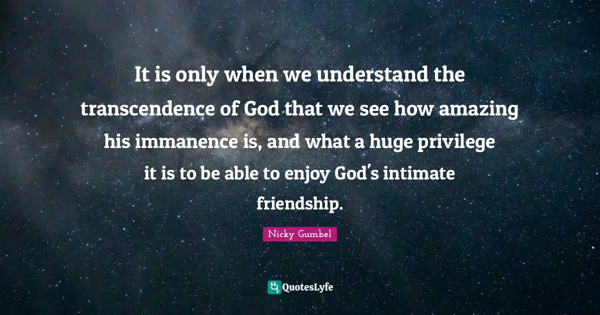It is only when we understand the transcendence of God that we see how amazing his immanence is, and what a huge privilege it is to be able to enjoy God's intimate friendship.