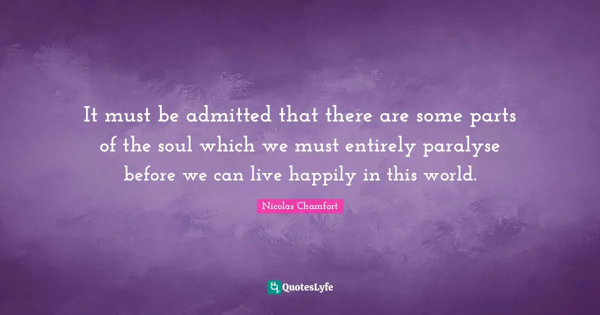 Nicolas Chamfort Quotes: "It must be admitted that there are some parts of the soul which we must entirely paralyse before we can live happily in this world."