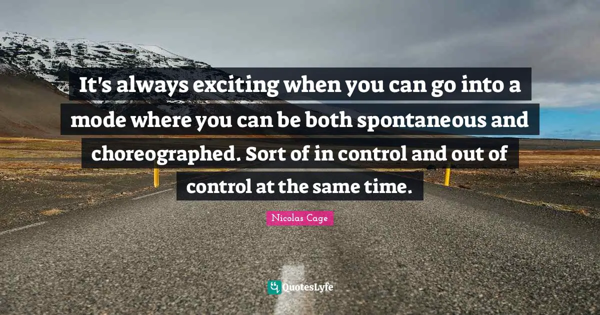 It's always exciting when you can go into a mode where you can be both spontaneous and choreographed. Sort of in control and out of control at the same time.