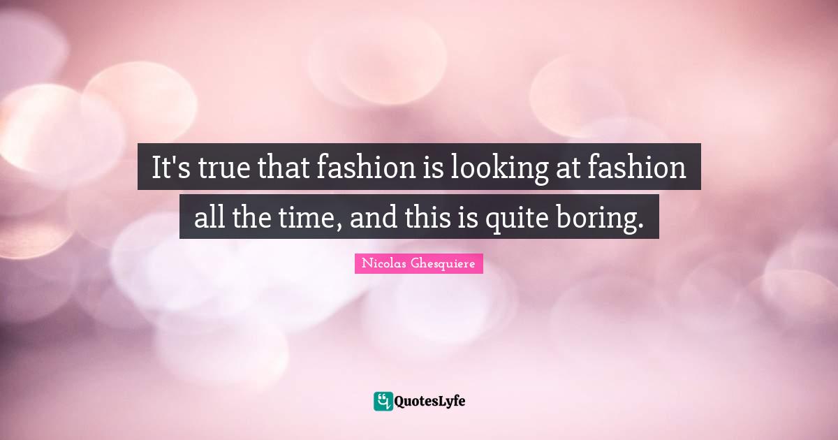 It's true that fashion is looking at fashion all the time, and this is quite boring.