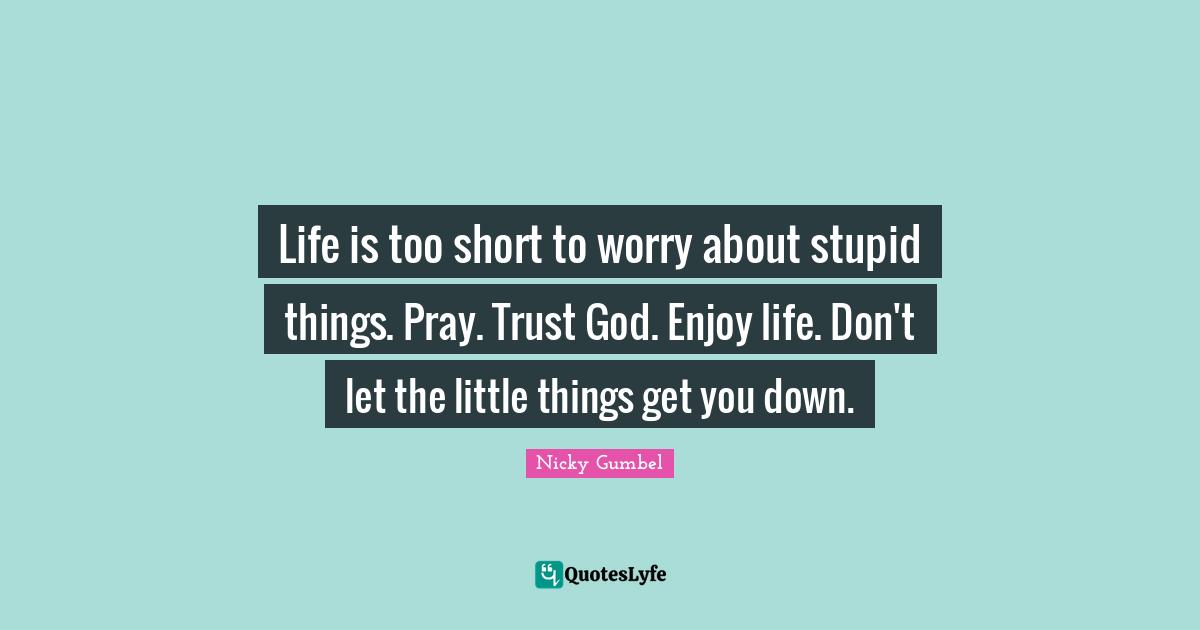 Life is too short to worry about stupid things. Pray. Trust God. Enjoy life. Don't let the little things get you down.