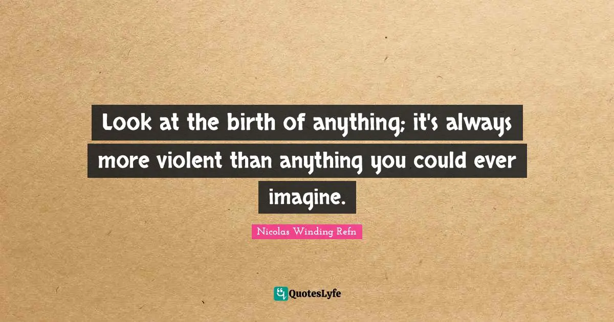 Look at the birth of anything; it's always more violent than anything you could ever imagine.