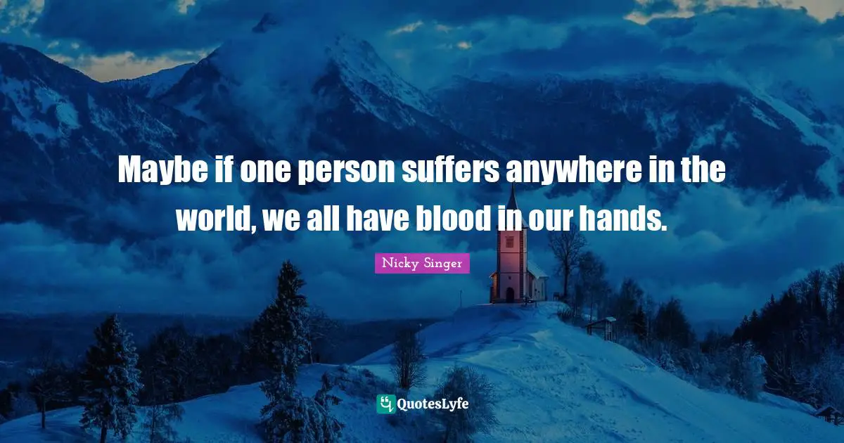 Maybe if one person suffers anywhere in the world, we all have blood in our hands.