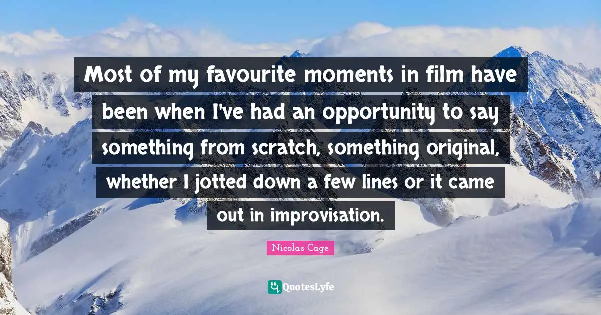 Most of my favourite moments in film have been when I've had an opportunity to say something from scratch, something original, whether I jotted down a few lines or it came out in improvisation.