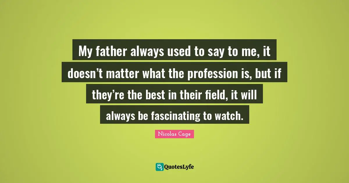 My father always used to say to me, it doesn’t matter what the profession is, but if they’re the best in their field, it will always be fascinating to watch.