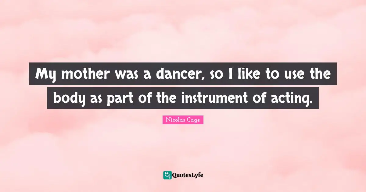 My mother was a dancer, so I like to use the body as part of the instrument of acting.