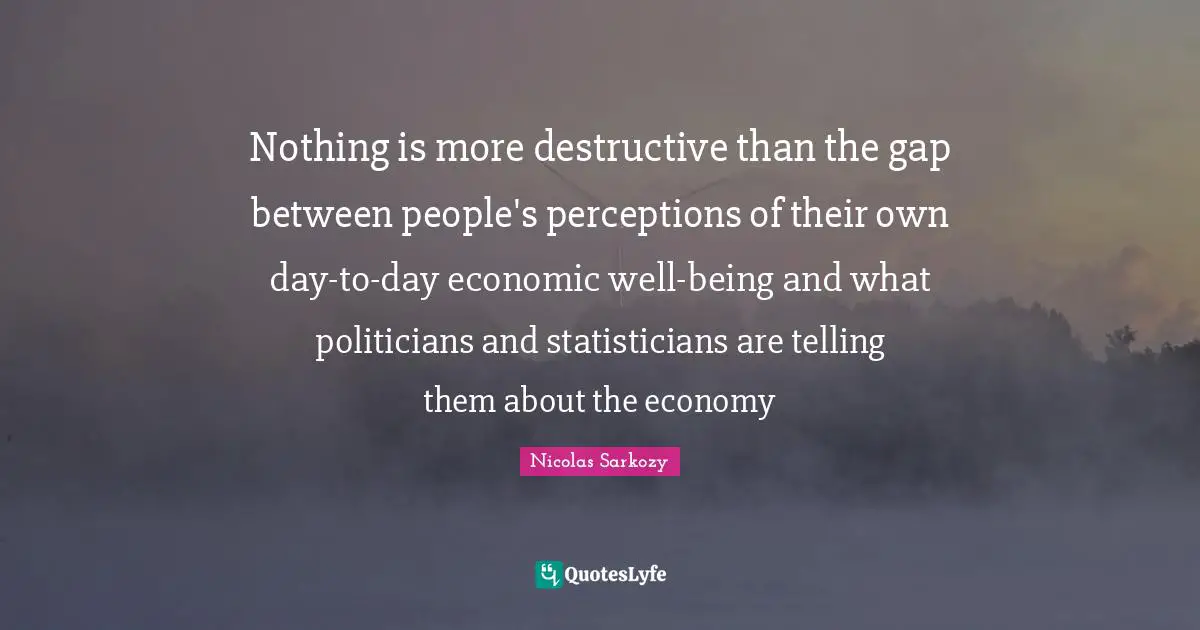 Nothing is more destructive than the gap between people's perceptions of their own day-to-day economic well-being and what politicians and statisticians are telling them about the economy
