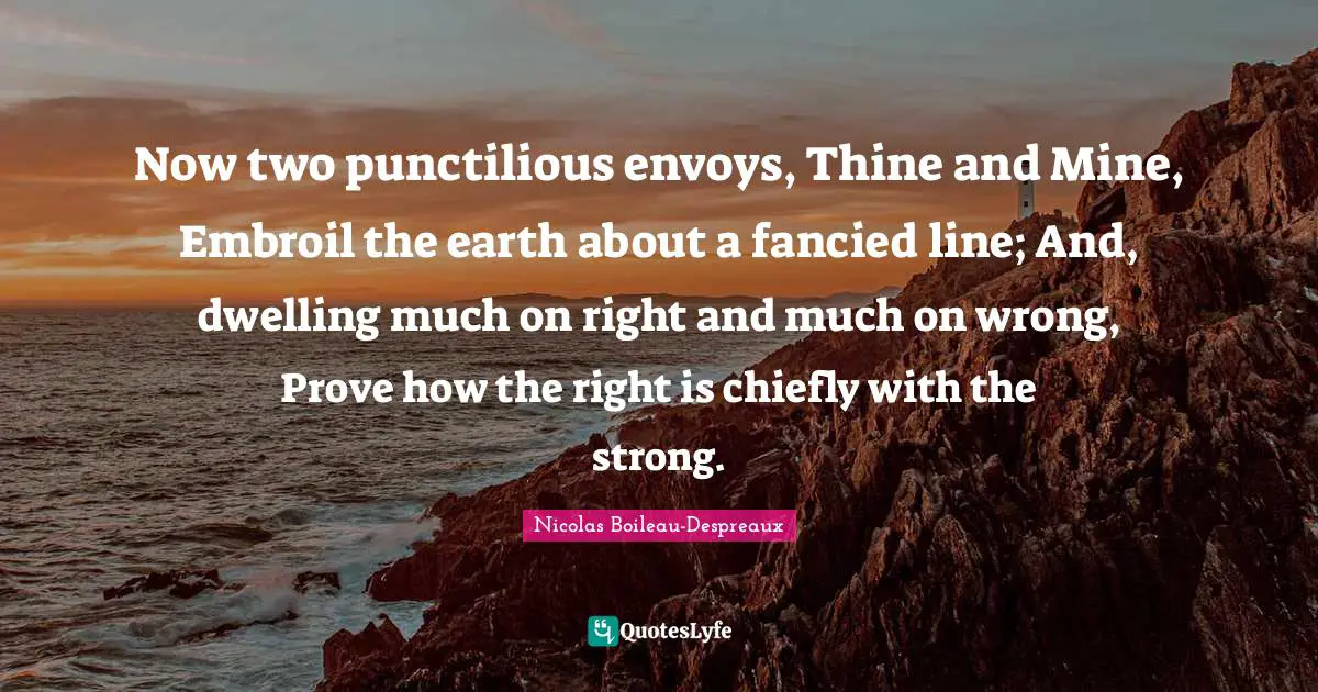 Now two punctilious envoys, Thine and Mine, Embroil the earth about a fancied line; And, dwelling much on right and much on wrong, Prove how the right is chiefly with the strong.