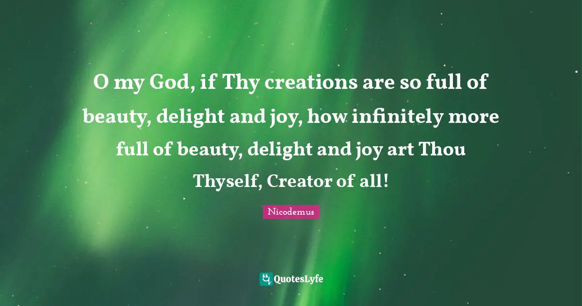 O my God, if Thy creations are so full of beauty, delight and joy, how infinitely more full of beauty, delight and joy art Thou Thyself, Creator of all!